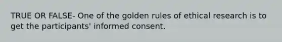 TRUE OR FALSE- One of the golden rules of ethical research is to get the participants' informed consent.