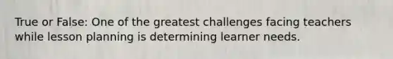 True or False: One of the greatest challenges facing teachers while lesson planning is determining learner needs.