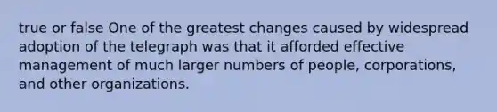 true or false One of the greatest changes caused by widespread adoption of the telegraph was that it afforded effective management of much larger numbers of people, corporations, and other organizations.