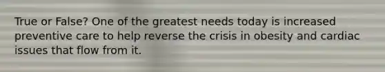 True or False? One of the greatest needs today is increased preventive care to help reverse the crisis in obesity and cardiac issues that flow from it.
