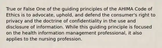 True or False One of the guiding principles of the AHIMA Code of Ethics is to advocate, uphold, and defend the consumer's right to privacy and the doctrine of confidentiality in the use and disclosure of information. While this guiding principle is focused on the health information management professional, it also applies to the nursing profession.