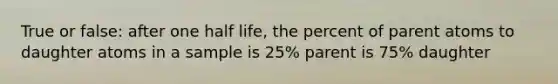 True or false: after one half life, the percent of parent atoms to daughter atoms in a sample is 25% parent is 75% daughter