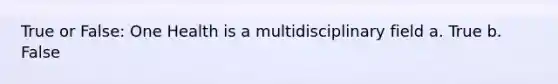 True or False: One Health is a multidisciplinary field a. True b. False