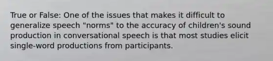 True or False: One of the issues that makes it difficult to generalize speech "norms" to the accuracy of children's sound production in conversational speech is that most studies elicit single-word productions from participants.