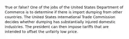 True or false? One of the jobs of the United States Department of Commerce is to determine if there is import dumping from other countries. The United States International Trade Commission decides whether dumping has substantially injured domestic industries. The president can then impose tariffs that are intended to offset the unfairly low price.