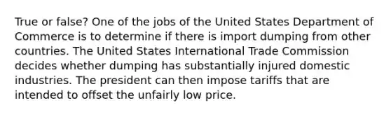 True or false? One of the jobs of the United States Department of Commerce is to determine if there is import dumping from other countries. The United States International Trade Commission decides whether dumping has substantially injured domestic industries. The president can then impose tariffs that are intended to offset the unfairly low price.