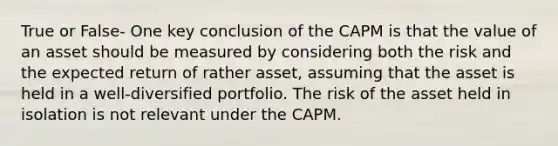 True or False- One key conclusion of the CAPM is that the value of an asset should be measured by considering both the risk and the expected return of rather asset, assuming that the asset is held in a well-diversified portfolio. The risk of the asset held in isolation is not relevant under the CAPM.