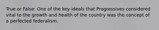 True or False: One of the key ideals that Progressives considered vital to the growth and health of the country was the concept of a perfected federalism.