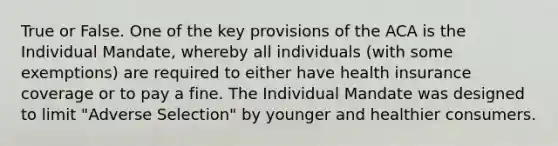 True or False. One of the key provisions of the ACA is the Individual Mandate, whereby all individuals (with some exemptions) are required to either have health insurance coverage or to pay a fine. The Individual Mandate was designed to limit "Adverse Selection" by younger and healthier consumers.