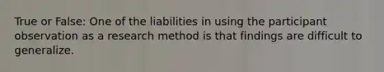 True or False: One of the liabilities in using the participant observation as a research method is that findings are difficult to generalize.