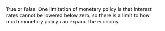 True or False. One limitation of monetary policy is that interest rates cannot be lowered below zero, so there is a limit to how much monetary policy can expand the economy.