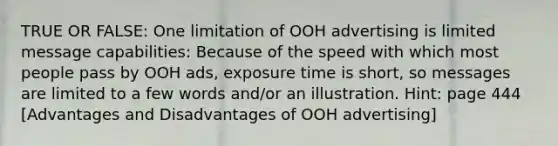 TRUE OR FALSE: One limitation of OOH advertising is limited message capabilities: Because of the speed with which most people pass by OOH ads, exposure time is short, so messages are limited to a few words and/or an illustration. Hint: page 444 [Advantages and Disadvantages of OOH advertising]