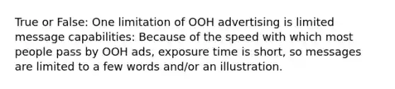 True or False: One limitation of OOH advertising is limited message capabilities: Because of the speed with which most people pass by OOH ads, exposure time is short, so messages are limited to a few words and/or an illustration.