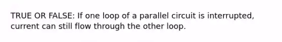 TRUE OR FALSE: If one loop of a parallel circuit is interrupted, current can still flow through the other loop.