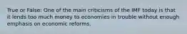 True or False: One of the main criticisms of the IMF today is that it lends too much money to economies in trouble without enough emphasis on economic reforms.