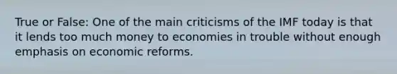 True or False: One of the main criticisms of the IMF today is that it lends too much money to economies in trouble without enough emphasis on economic reforms.