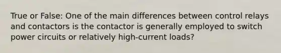 True or False: One of the main differences between control relays and contactors is the contactor is generally employed to switch power circuits or relatively high-current loads?