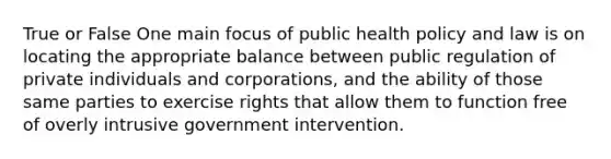 True or False One main focus of public health policy and law is on locating the appropriate balance between public regulation of private individuals and corporations, and the ability of those same parties to exercise rights that allow them to function free of overly intrusive government intervention.