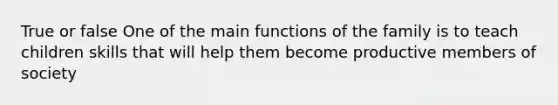 True or false One of the main functions of the family is to teach children skills that will help them become productive members of society