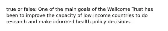 true or false: One of the main goals of the Wellcome Trust has been to improve the capacity of low-income countries to do research and make informed health policy decisions.