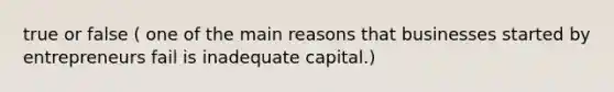 true or false ( one of the main reasons that businesses started by entrepreneurs fail is inadequate capital.)