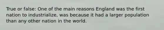 True or false: One of the main reasons England was the first nation to industrialize, was because it had a larger population than any other nation in the world.