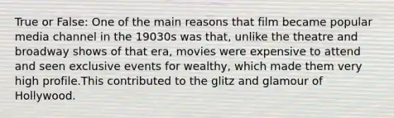 True or False: One of the main reasons that film became popular media channel in the 19030s was that, unlike the theatre and broadway shows of that era, movies were expensive to attend and seen exclusive events for wealthy, which made them very high profile.This contributed to the glitz and glamour of Hollywood.