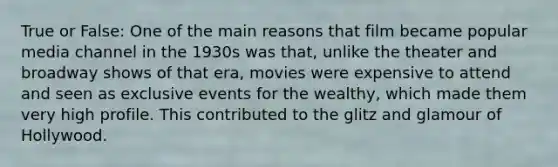 True or False: One of the main reasons that film became popular media channel in the 1930s was that, unlike the theater and broadway shows of that era, movies were expensive to attend and seen as exclusive events for the wealthy, which made them very high profile. This contributed to the glitz and glamour of Hollywood.