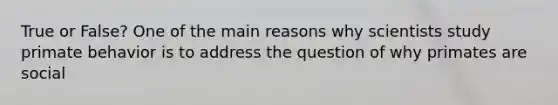 True or False? One of the main reasons why scientists study primate behavior is to address the question of why primates are social