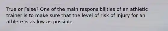 True or False? One of the main responsibilities of an athletic trainer is to make sure that the level of risk of injury for an athlete is as low as possible.