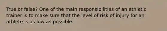 True or false? One of the main responsibilities of an athletic trainer is to make sure that the level of risk of injury for an athlete is as low as possible.