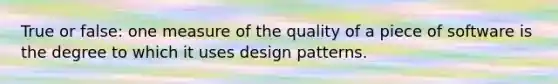 True or false: one measure of the quality of a piece of software is the degree to which it uses design patterns.