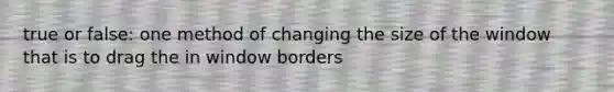 true or false: one method of changing the size of the window that is to drag the in window borders
