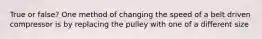 True or false? One method of changing the speed of a belt driven compressor is by replacing the pulley with one of a different size