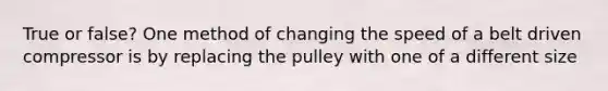 True or false? One method of changing the speed of a belt driven compressor is by replacing the pulley with one of a different size