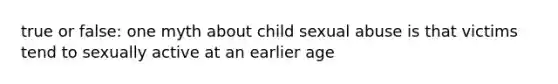 true or false: one myth about child sexual abuse is that victims tend to sexually active at an earlier age