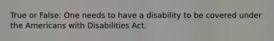 True or False: One needs to have a disability to be covered under the Americans with Disabilities Act.