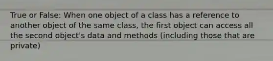 True or False: When one object of a class has a reference to another object of the same class, the first object can access all the second object's data and methods (including those that are private)