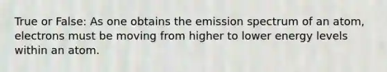 True or False: As one obtains the emission spectrum of an atom, electrons must be moving from higher to lower energy levels within an atom.