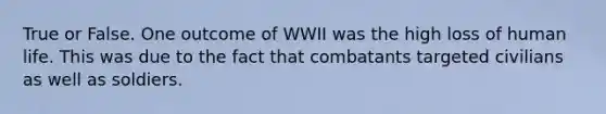 True or False. One outcome of WWII was the high loss of human life. This was due to the fact that combatants targeted civilians as well as soldiers.