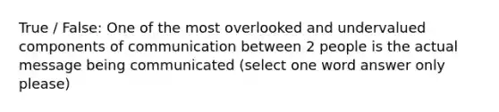 True / False: One of the most overlooked and undervalued components of communication between 2 people is the actual message being communicated (select one word answer only please)