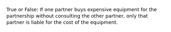 True or False: If one partner buys expensive equipment for the partnership without consulting the other partner, only that partner is liable for the cost of the equipment.