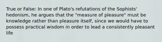 True or False: In one of Plato's refutations of the Sophists' hedonism, he argues that the "measure of pleasure" must be knowledge rather than pleasure itself, since we would have to possess practical wisdom in order to lead a consistently pleasant life