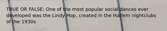 TRUE OR FALSE: One of the most popular social dances ever developed was the Lindy Hop, created in the Harlem nightclubs of the 1930s