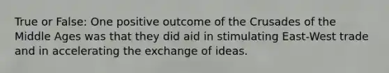 True or False: One positive outcome of the Crusades of the Middle Ages was that they did aid in stimulating East-West trade and in accelerating the exchange of ideas.