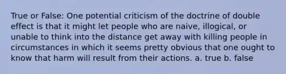 True or False: One potential criticism of the doctrine of double effect is that it might let people who are naive, illogical, or unable to think into the distance get away with killing people in circumstances in which it seems pretty obvious that one ought to know that harm will result from their actions. a. true b. false