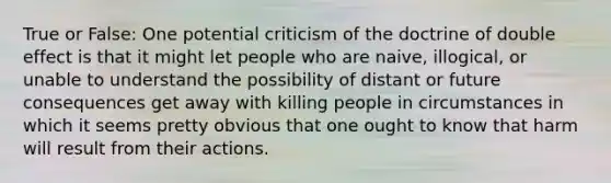 True or False: One potential criticism of the doctrine of double effect is that it might let people who are naive, illogical, or unable to understand the possibility of distant or future consequences get away with killing people in circumstances in which it seems pretty obvious that one ought to know that harm will result from their actions.