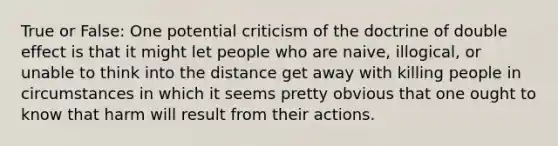 True or False: One potential criticism of the doctrine of double effect is that it might let people who are naive, illogical, or unable to think into the distance get away with killing people in circumstances in which it seems pretty obvious that one ought to know that harm will result from their actions.