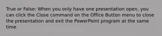 True or False: When you only have one presentation open, you can click the Close command on the Office Button menu to close the presentation and exit the PowerPoint program at the same time