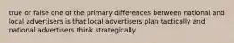 true or false one of the primary differences between national and local advertisers is that local advertisers plan tactically and national advertisers think strategically